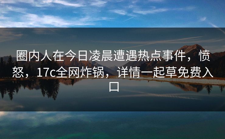 圈内人在今日凌晨遭遇热点事件,愤怒,17c全网炸锅,详情一起草免费入口 圈内人在今日凌晨遭遇热点事件,愤怒,17c全网炸锅,详情一起草免费入口