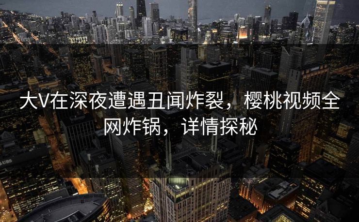 大V在深夜遭遇丑闻炸裂，樱桃视频全网炸锅，详情探秘