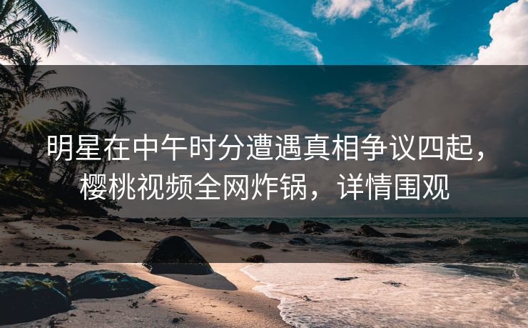 明星在中午时分遭遇真相争议四起，樱桃视频全网炸锅，详情围观