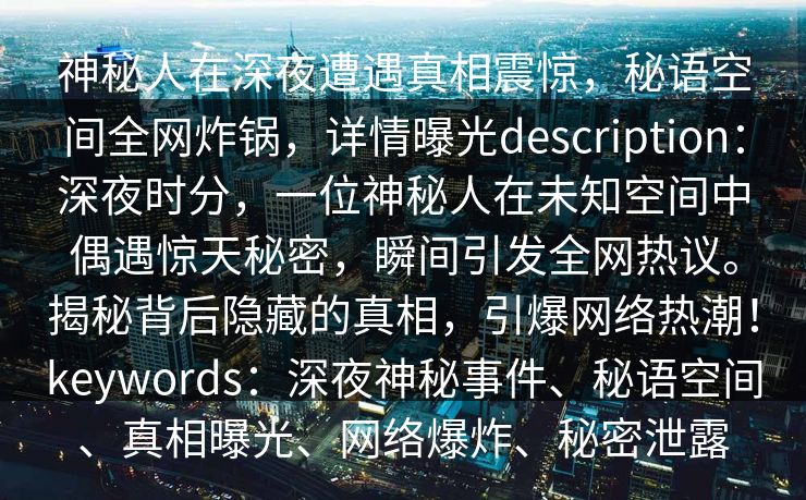 神秘人在深夜遭遇真相震惊,秘语空间全网炸锅,详情曝光description:深夜时分,一位神秘人在未知空间中偶遇惊天秘密,瞬间引发全网热议。揭秘背后隐藏的真相,引爆网络热潮!keywords:深夜神秘事件、秘语空间、真相曝光、网络爆炸、秘密泄露 神秘人在深夜遭遇真相震惊,秘语空间全网炸锅,详情曝光description:深夜时分,一位神秘人在未知空间中偶遇惊天秘密,瞬间引发全网热议。揭秘背后隐藏的真相,引爆网络热潮!keywords:深夜神秘事件、秘语空间、真相曝光、网络爆炸、秘密泄露