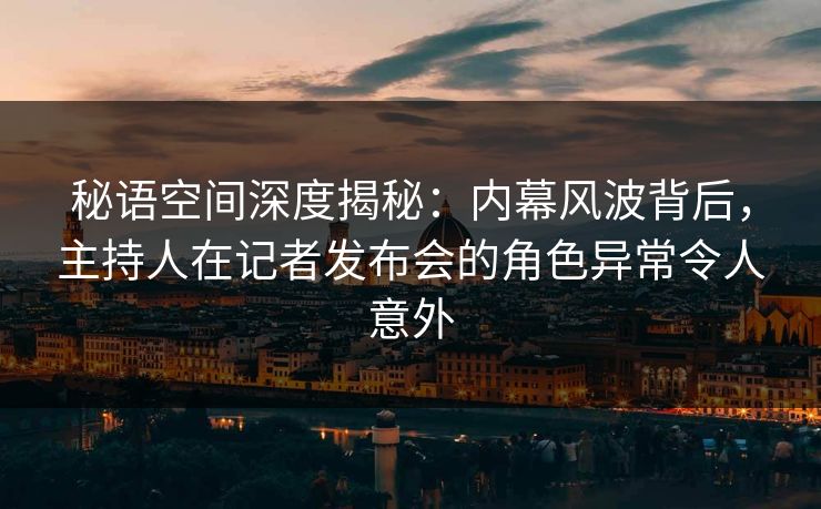 秘语空间深度揭秘：内幕风波背后，主持人在记者发布会的角色异常令人意外