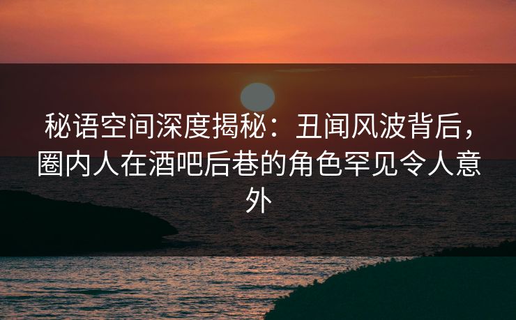 秘语空间深度揭秘：丑闻风波背后，圈内人在酒吧后巷的角色罕见令人意外