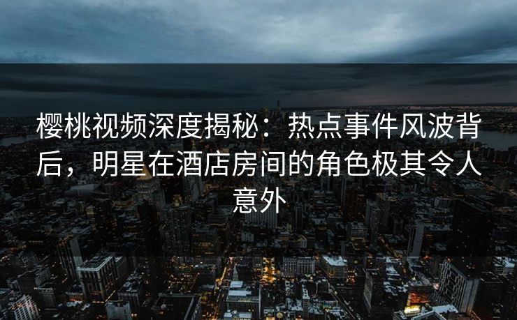 樱桃视频深度揭秘：热点事件风波背后，明星在酒店房间的角色极其令人意外