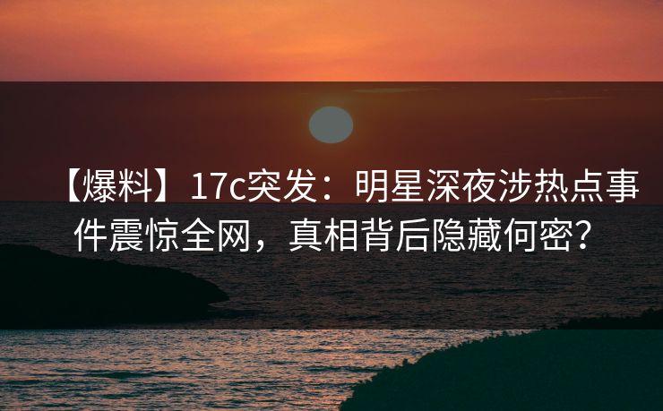 【爆料】17c突发：明星深夜涉热点事件震惊全网，真相背后隐藏何密？