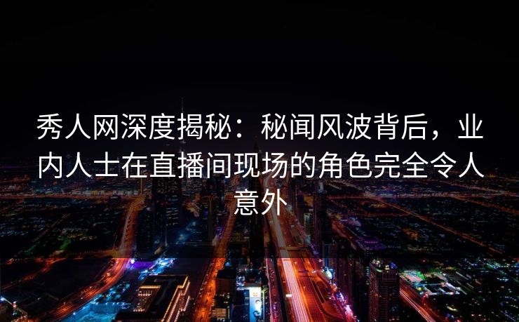 秀人网深度揭秘：秘闻风波背后，业内人士在直播间现场的角色完全令人意外