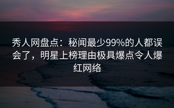 秀人网盘点：秘闻最少99%的人都误会了，明星上榜理由极具爆点令人爆红网络
