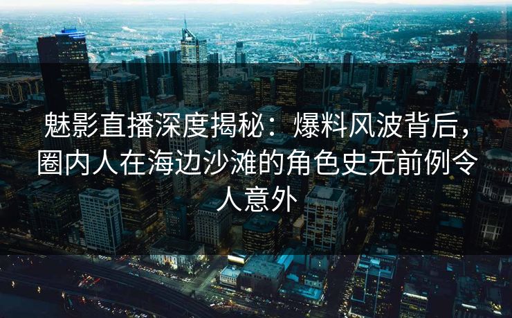 魅影直播深度揭秘：爆料风波背后，圈内人在海边沙滩的角色史无前例令人意外