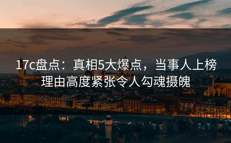 17c盘点:真相5大爆点,当事人上榜理由高度紧张令人勾魂摄魄 17c盘点:真相5大爆点,当事人上榜理由高度紧张令人勾魂摄魄