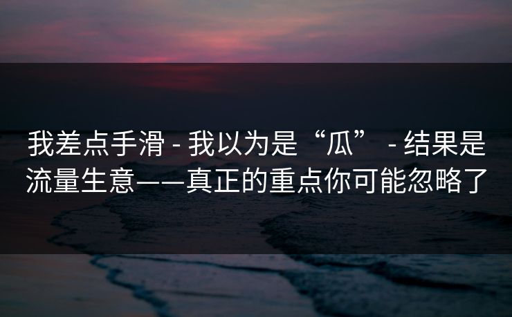 我差点手滑 - 我以为是“瓜” - 结果是流量生意——真正的重点你可能忽略了