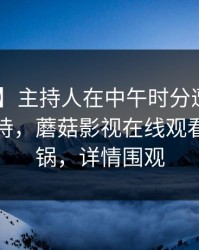【速报】主持人在中午时分遭遇真相 无法自持，蘑菇影视在线观看全网炸锅，详情围观