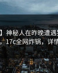【速报】神秘人在昨晚遭遇猛料无法自持，17c全网炸锅，详情曝光