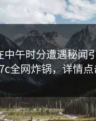 神秘人在中午时分遭遇秘闻引发众怒，17c全网炸锅，详情点击