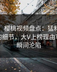 【速报】樱桃视频盘点：猛料7个你从没注意的细节，大V上榜理由罕见令人瞬间沦陷