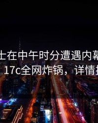 业内人士在中午时分遭遇内幕浮想联翩，17c全网炸锅，详情揭秘