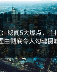 17c盘点：秘闻5大爆点，主持人上榜理由彻底令人勾魂摄魄