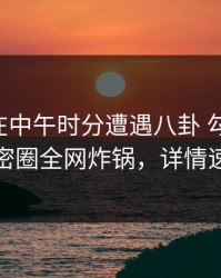 当事人在中午时分遭遇八卦 勾魂摄魄，微密圈全网炸锅，详情速看