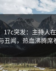 【爆料】17c突发：主持人在深夜被曝曾参与丑闻，热血沸腾席卷全网
