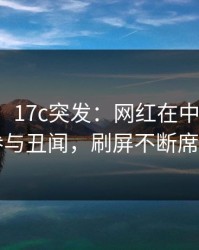 【爆料】17c突发：网红在中午时分被曝曾参与丑闻，刷屏不断席卷全网