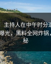 【紧急】主持人在中午时分遭遇heiliaowang 曝光，黑料全网炸锅，详情探秘