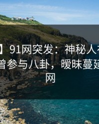 【爆料】91网突发：神秘人在上午时段被曝曾参与八卦，暧昧蔓延席卷全网