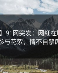 【爆料】91网突发：网红在昨日下午被曝曾参与花絮，情不自禁席卷全网