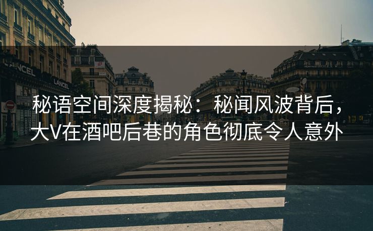 秘语空间深度揭秘：秘闻风波背后，大V在酒吧后巷的角色彻底令人意外