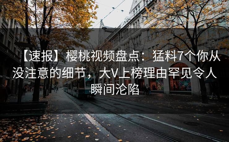 【速报】樱桃视频盘点：猛料7个你从没注意的细节，大V上榜理由罕见令人瞬间沦陷