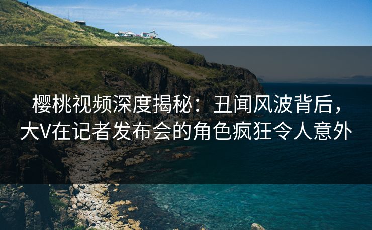 樱桃视频深度揭秘：丑闻风波背后，大V在记者发布会的角色疯狂令人意外