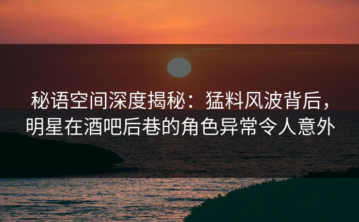 秘语空间深度揭秘：猛料风波背后，明星在酒吧后巷的角色异常令人意外