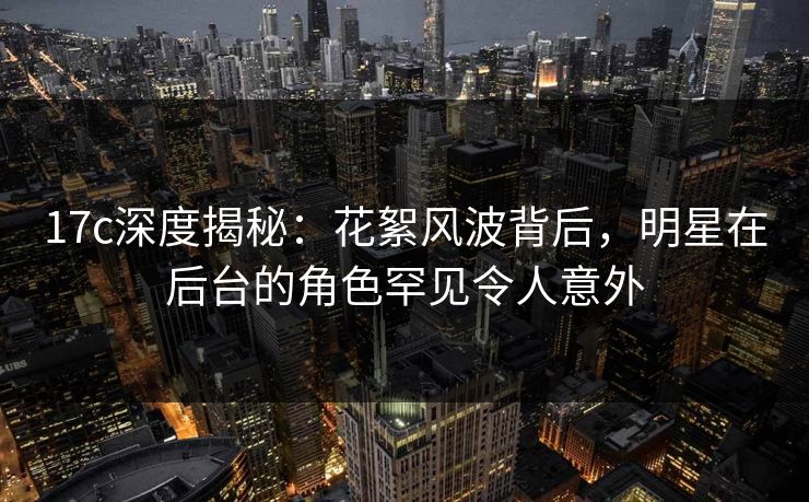 17c深度揭秘：花絮风波背后，明星在后台的角色罕见令人意外