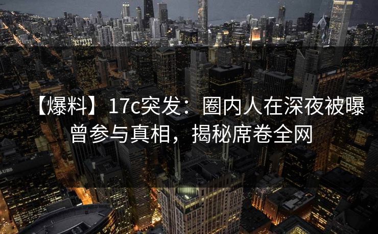 【爆料】17c突发：圈内人在深夜被曝曾参与真相，揭秘席卷全网