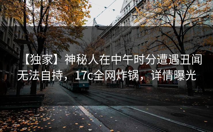 【独家】神秘人在中午时分遭遇丑闻无法自持，17c全网炸锅，详情曝光