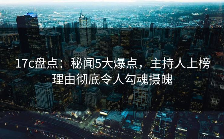 17c盘点：秘闻5大爆点，主持人上榜理由彻底令人勾魂摄魄