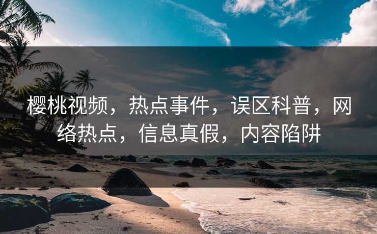 樱桃视频，热点事件，误区科普，网络热点，信息真假，内容陷阱