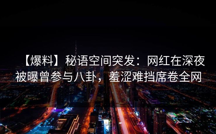 【爆料】秘语空间突发：网红在深夜被曝曾参与八卦，羞涩难挡席卷全网