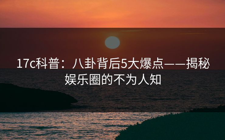 17c科普:八卦背后5大爆点——揭秘娱乐圈的不为人知 17c科普:八卦背后5大爆点——揭秘娱乐圈的不为人知