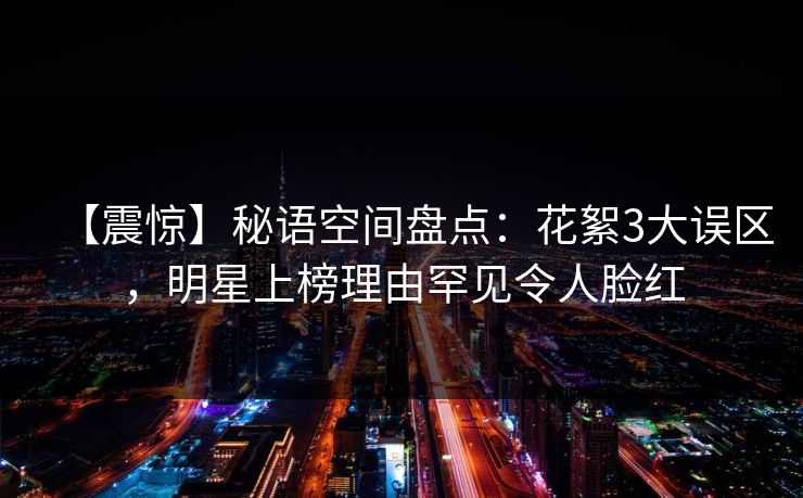 【震惊】秘语空间盘点：花絮3大误区，明星上榜理由罕见令人脸红