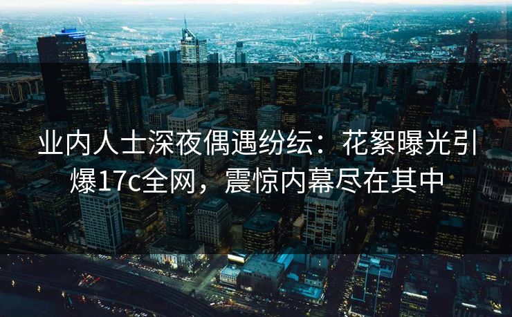 业内人士深夜偶遇纷纭：花絮曝光引爆17c全网，震惊内幕尽在其中