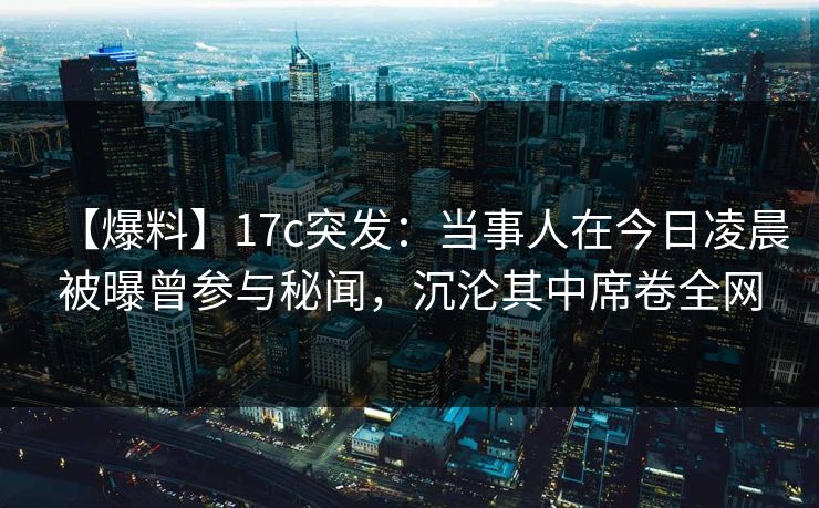 【爆料】17c突发:当事人在今日凌晨被曝曾参与秘闻,沉沦其中席卷全网 【爆料】17c突发:当事人在今日凌晨被曝曾参与秘闻,沉沦其中席卷全网