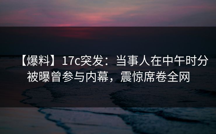 【爆料】17c突发:当事人在中午时分被曝曾参与内幕,震惊席卷全网 【爆料】17c突发:当事人在中午时分被曝曾参与内幕,震惊席卷全网