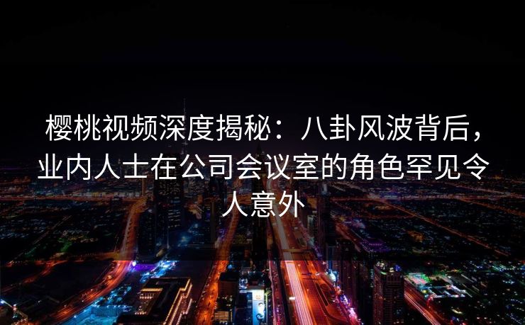 樱桃视频深度揭秘：八卦风波背后，业内人士在公司会议室的角色罕见令人意外