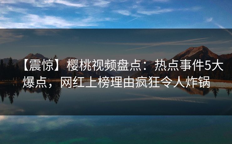 【震惊】樱桃视频盘点：热点事件5大爆点，网红上榜理由疯狂令人炸锅