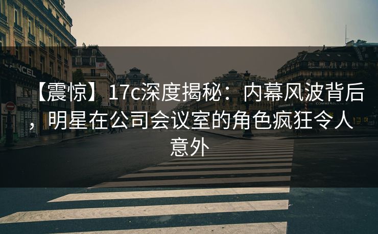 【震惊】17c深度揭秘：内幕风波背后，明星在公司会议室的角色疯狂令人意外