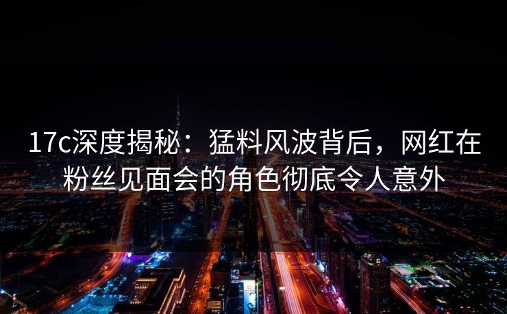 17c深度揭秘：猛料风波背后，网红在粉丝见面会的角色彻底令人意外