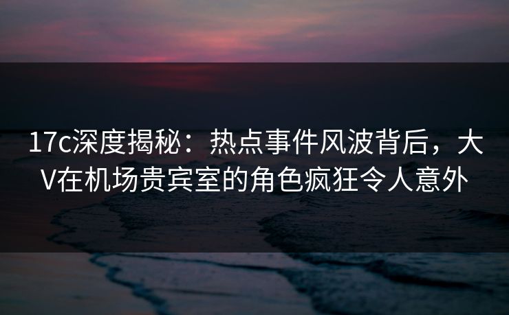 17c深度揭秘:热点事件风波背后,大V在机场贵宾室的角色疯狂令人意外 17c深度揭秘:热点事件风波背后,大V在机场贵宾室的角色疯狂令人意外