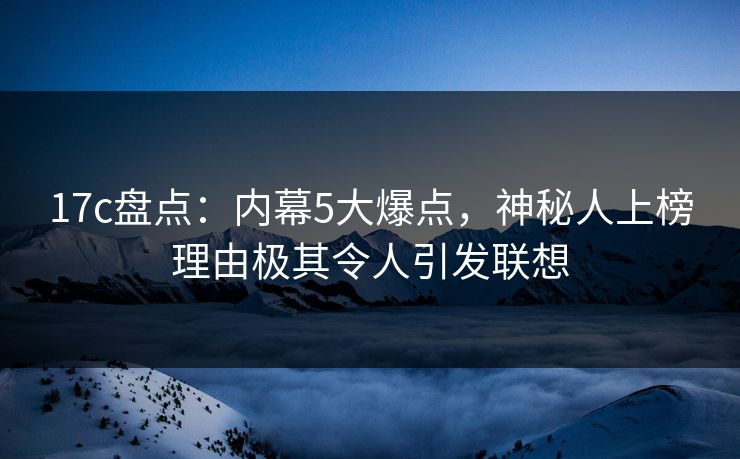 17c盘点：内幕5大爆点，神秘人上榜理由极其令人引发联想