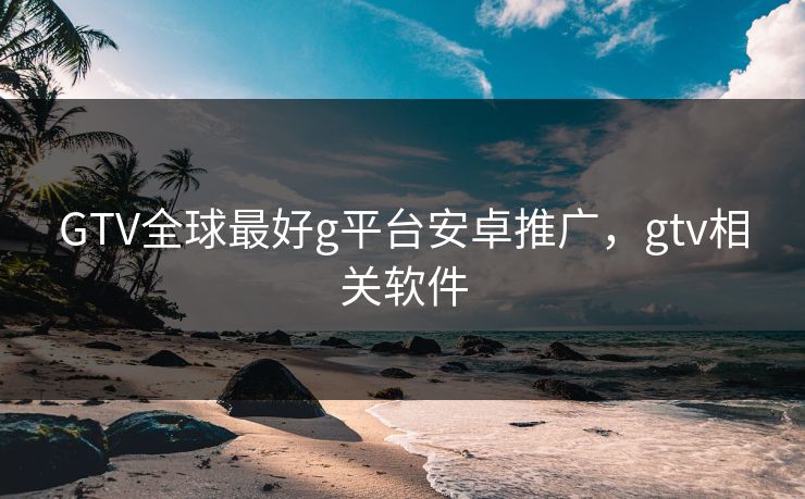 GTV全球最好g平台安卓推广,gtv相关软件 GTV全球最好g平台安卓推广,gtv相关软件