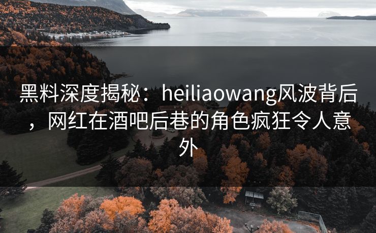 黑料深度揭秘：heiliaowang风波背后，网红在酒吧后巷的角色疯狂令人意外