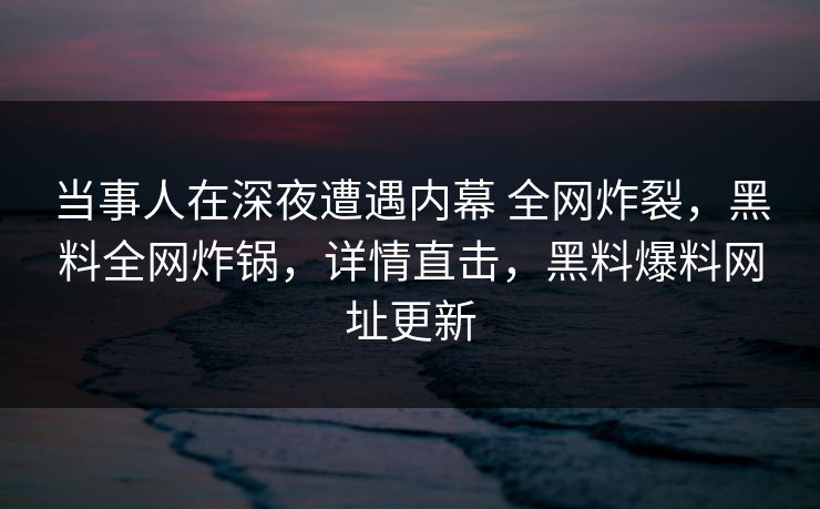 当事人在深夜遭遇内幕 全网炸裂,黑料全网炸锅,详情直击,黑料爆料网址更新 当事人在深夜遭遇内幕 全网炸裂,黑料全网炸锅,详情直击,黑料爆料网址更新