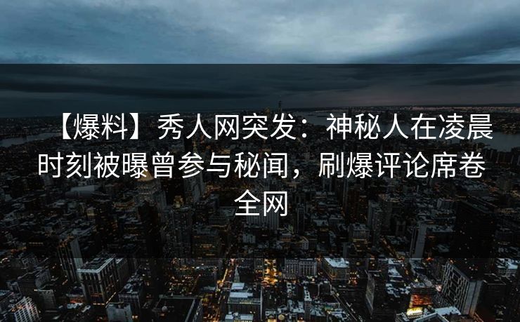 【爆料】秀人网突发：神秘人在凌晨时刻被曝曾参与秘闻，刷爆评论席卷全网